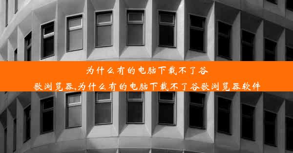 为什么有的电脑下载不了谷歌浏览器,为什么有的电脑下载不了谷歌浏览器软件