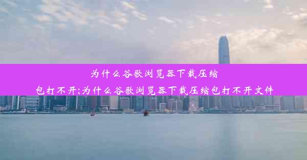 为什么谷歌浏览器下载压缩包打不开;为什么谷歌浏览器下载压缩包打不开文件