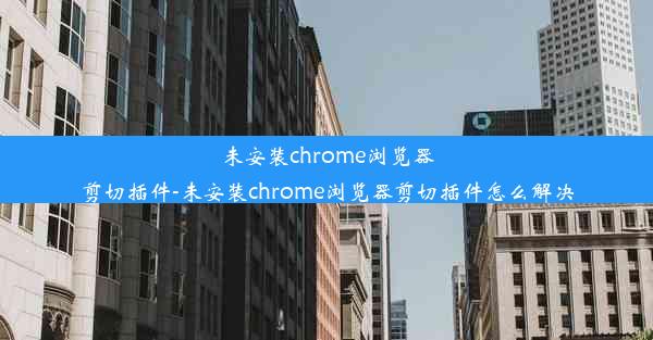 未安装chrome浏览器剪切插件-未安装chrome浏览器剪切插件怎么解决