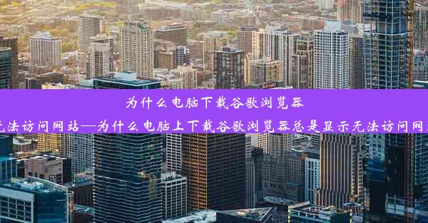 为什么电脑下载谷歌浏览器无法访问网站—为什么电脑上下载谷歌浏览器总是显示无法访问网站