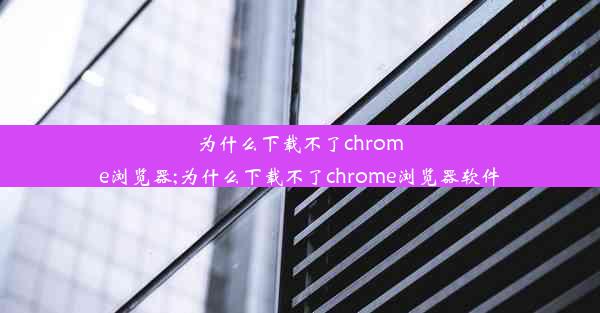 为什么下载不了chrome浏览器;为什么下载不了chrome浏览器软件