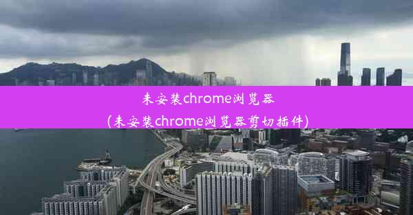 未安装chrome浏览器(未安装chrome浏览器剪切插件)