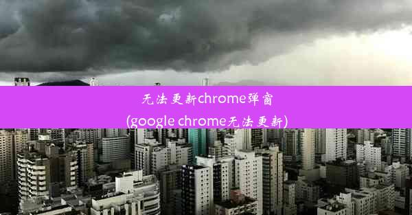 无法更新chrome弹窗(google chrome无法更新)