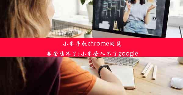 小米手机chrome浏览器登陆不了;小米登入不了google