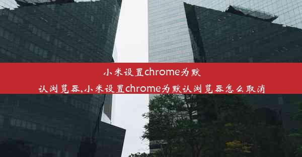 小米设置chrome为默认浏览器,小米设置chrome为默认浏览器怎么取消