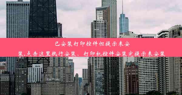 已安装打印控件但提示未安装,点击这里执行安装、打印机控件安装完提示未安装