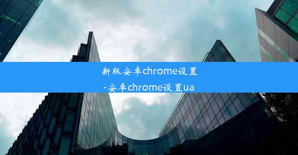 新版安卓chrome设置-安卓chrome设置ua