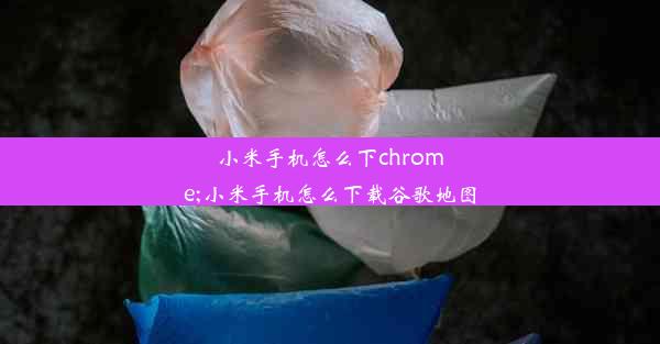 小米手机怎么下chrome;小米手机怎么下载谷歌地图