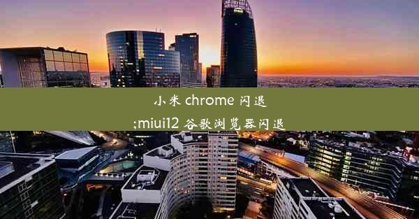 小米 chrome 闪退;miui12 谷歌浏览器闪退