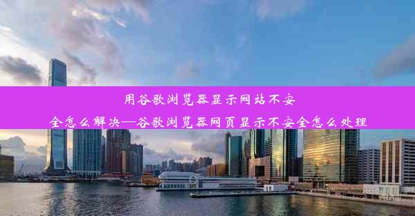 用谷歌浏览器显示网站不安全怎么解决—谷歌浏览器网页显示不安全怎么处理