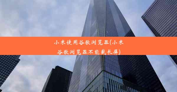 小米使用谷歌浏览器(小米谷歌浏览器不能截长屏)