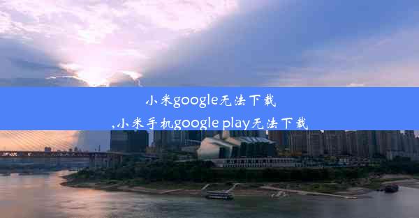 小米google无法下载,小米手机google play无法下载