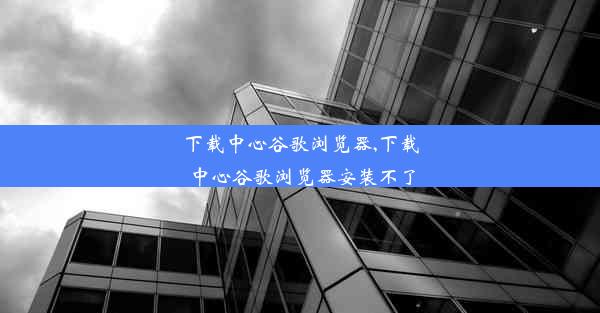 下载中心谷歌浏览器,下载中心谷歌浏览器安装不了