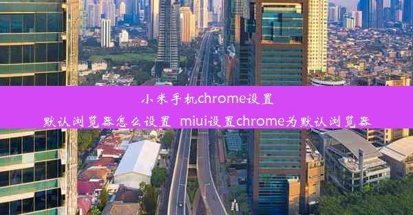 小米手机chrome设置默认浏览器怎么设置_miui设置chrome为默认浏览器