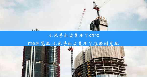 小米手机安装不了chrome浏览器;小米手机安装不了谷歌浏览器