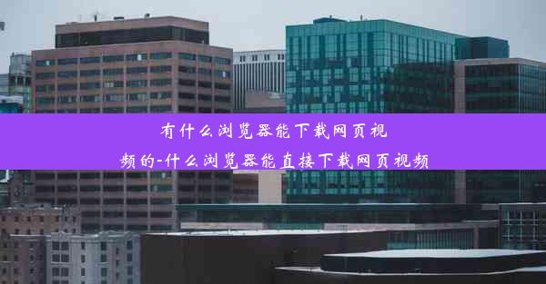 有什么浏览器能下载网页视频的-什么浏览器能直接下载网页视频