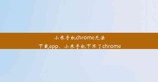 小米手机chrome无法下载app、小米手机下不了chrome