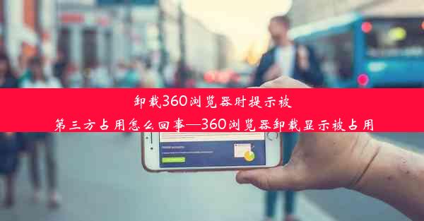 卸载360浏览器时提示被第三方占用怎么回事—360浏览器卸载显示被占用