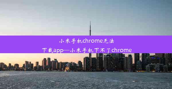 小米手机chrome无法下载app—小米手机下不了chrome