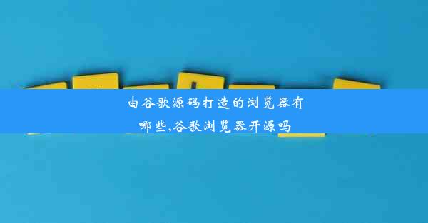 由谷歌源码打造的浏览器有哪些,谷歌浏览器开源吗