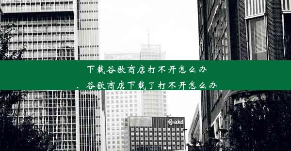 下载谷歌商店打不开怎么办、谷歌商店下载了打不开怎么办