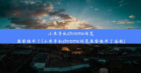 小米手机chrome浏览器登陆不了(小米手机chrome浏览器登陆不了谷歌)