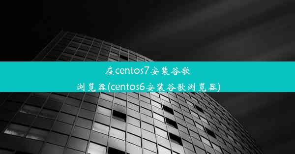 在centos7安装谷歌浏览器(centos6安装谷歌浏览器)