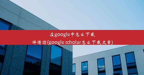 在google中怎么下载详情图(google scholar怎么下载文章)