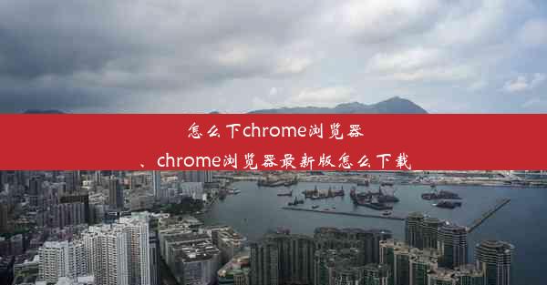 怎么下chrome浏览器、chrome浏览器最新版怎么下载