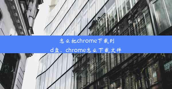 怎么把chrome下载到d盘、chrome怎么下载文件