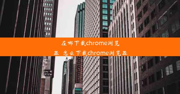 在哪下载chrome浏览器_怎么下载chrome浏览器