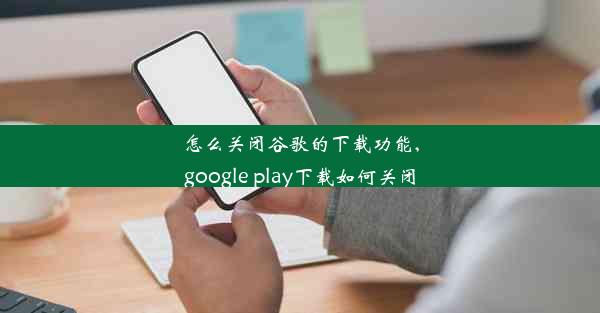 怎么关闭谷歌的下载功能,google play下载如何关闭