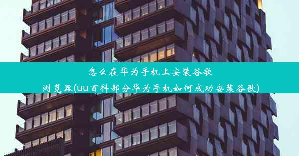 怎么在华为手机上安装谷歌浏览器(uu百科部分华为手机如何成功安装谷歌)