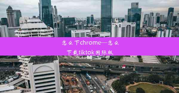 怎么下chrome—怎么下载tiktok国际版