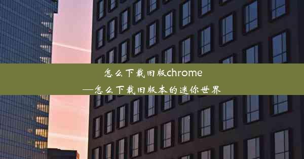 怎么下载旧版chrome—怎么下载旧版本的迷你世界