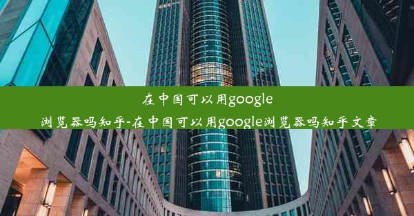 在中国可以用google浏览器吗知乎-在中国可以用google浏览器吗知乎文章