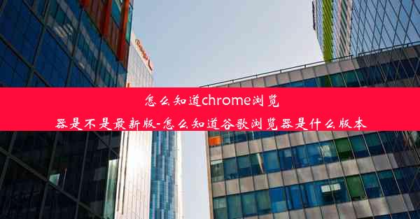 怎么知道chrome浏览器是不是最新版-怎么知道谷歌浏览器是什么版本