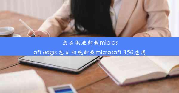 怎么彻底卸载microsoft edge;怎么彻底卸载microsoft 356应用