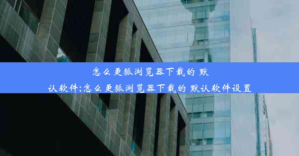 怎么更狐浏览器下载的 默认软件;怎么更狐浏览器下载的 默认软件设置