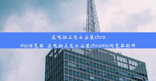 在电脑上怎么安装chrome浏览器_在电脑上怎么安装chrome浏览器软件