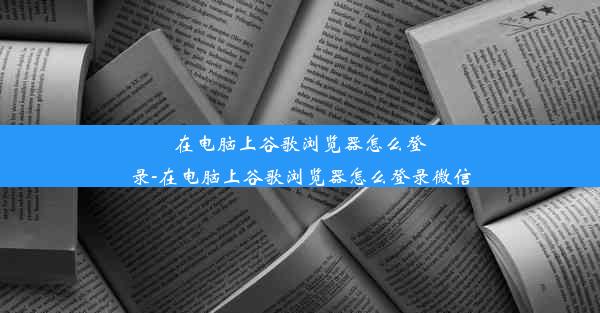 在电脑上谷歌浏览器怎么登录-在电脑上谷歌浏览器怎么登录微信