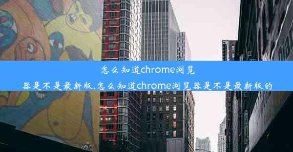 怎么知道chrome浏览器是不是最新版,怎么知道chrome浏览器是不是最新版的