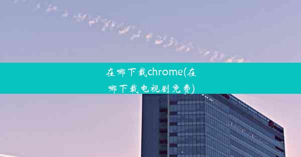 在哪下载chrome(在哪下载电视剧免费)