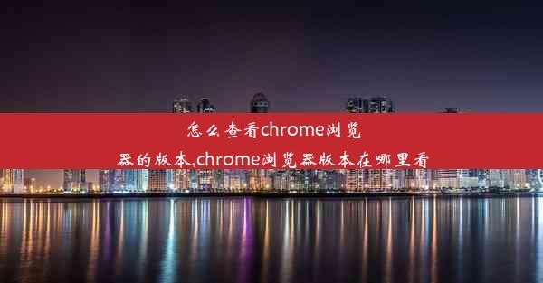 怎么查看chrome浏览器的版本,chrome浏览器版本在哪里看