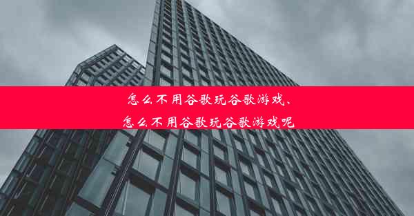 怎么不用谷歌玩谷歌游戏、怎么不用谷歌玩谷歌游戏呢