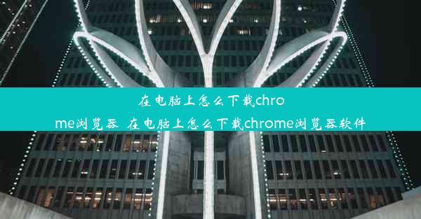 在电脑上怎么下载chrome浏览器_在电脑上怎么下载chrome浏览器软件