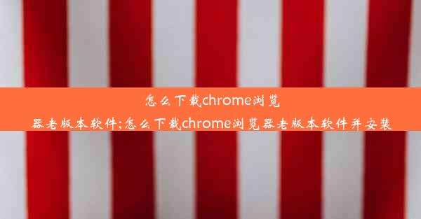 怎么下载chrome浏览器老版本软件;怎么下载chrome浏览器老版本软件并安装