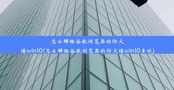 怎么解除谷歌浏览器的防火墙win10(怎么解除谷歌浏览器的防火墙win10系统)