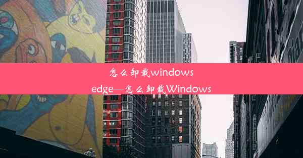 怎么卸载windows edge—怎么卸载Windows