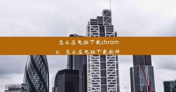 怎么在电脑下载chrome、怎么在电脑下载软件